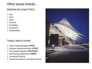 Other issues include…  Selecting the proper Fabric Size Form Span Function Availability Economics Sustainability  Today’s fabrics include: Teflon coated fiberglass ( PTFE )  Ethylene  tetrafluoroethylene  ( ETFE ) Vinyl coated polyester ( PVC/PVDF ) High density polyethylene ( HDPE )   Laminated Products Theatrical Draperies and Stretch Fabrics 