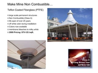 Make Mine Non Combustible…  Teflon Coated Fiberglass (PTFE)  large scale permanent structures Non Combustible (Class A) life span of over 25 years off white color during installation Colors now available membrane bleaches to milky white 2009 Pricing: $75-125 /sqft. 