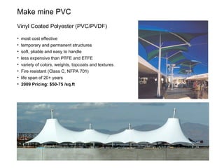 Make mine PVC Vinyl Coated Polyester (PVC/PVDF)  most cost effective temporary and permanent structures soft, pliable and easy to handle less expensive than PTFE and ETFE variety of colors, weights, topcoats and textures Fire resistant (Class C, NFPA 701) life span of 20+ years 2009 Pricing: $50-75 /sq.ft 