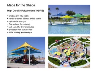 Made for the Shade  High Density Polyethylene (HDPE) shading only (UV stable) variety of styles, colors & shade factors high tensile strength Fire and non fire resistant well suited for dry/hot climates protection from sun and hail 2009 Pricing: $25-50 /sq.ft 