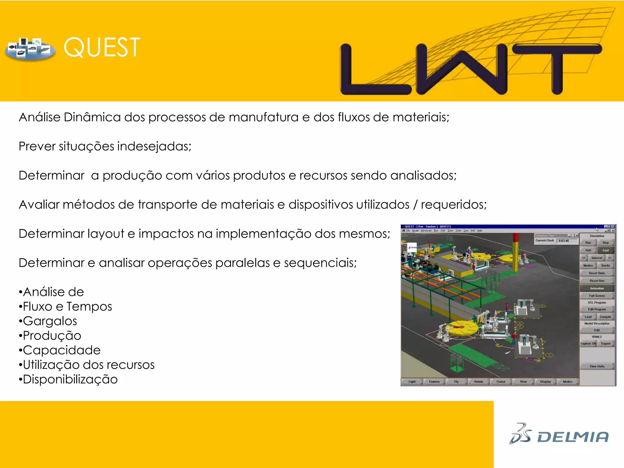 QUEST

Análise Dinâmica dos processos de manufatura e dos fluxos de materiais;

Prever situações indesejadas;

Determinar a produção com vários produtos e recursos sendo analisados;

Avaliar métodos de transporte de materiais e dispositivos utilizados / requeridos;

Determinar layout e impactos na implementação dos mesmos;

Determinar e analisar operações paralelas e sequenciais;

•Análise de
•Fluxo e Tempos
•Gargalos
•Produção
•Capacidade
•Utilização dos recursos
•Disponibilização
 