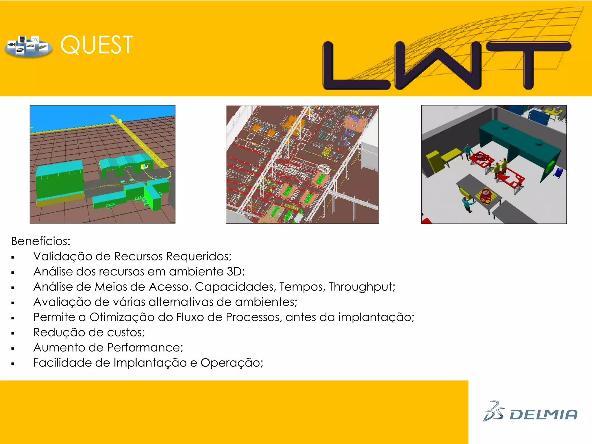 QUEST




Benefícios:
  Validação de Recursos Requeridos;
  Análise dos recursos em ambiente 3D;
  Análise de Meios de Acesso, Capacidades, Tempos, Throughput;
  Avaliação de várias alternativas de ambientes;
  Permite a Otimização do Fluxo de Processos, antes da implantação;
  Redução de custos;
  Aumento de Performance;
  Facilidade de Implantação e Operação;
 