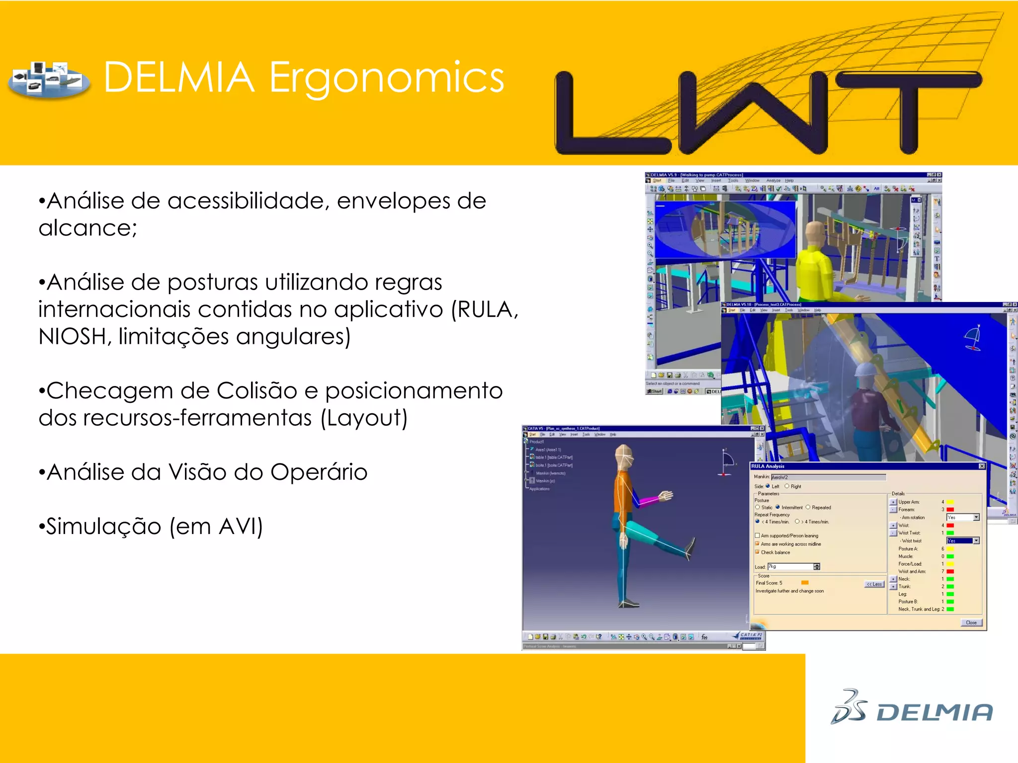 DELMIA Ergonomics

•Análise de acessibilidade, envelopes de
alcance;

•Análise de posturas utilizando regras
internacionais contidas no aplicativo (RULA,
NIOSH, limitações angulares)

•Checagem de Colisão e posicionamento
dos recursos-ferramentas (Layout)

•Análise da Visão do Operário

•Simulação (em AVI)
 