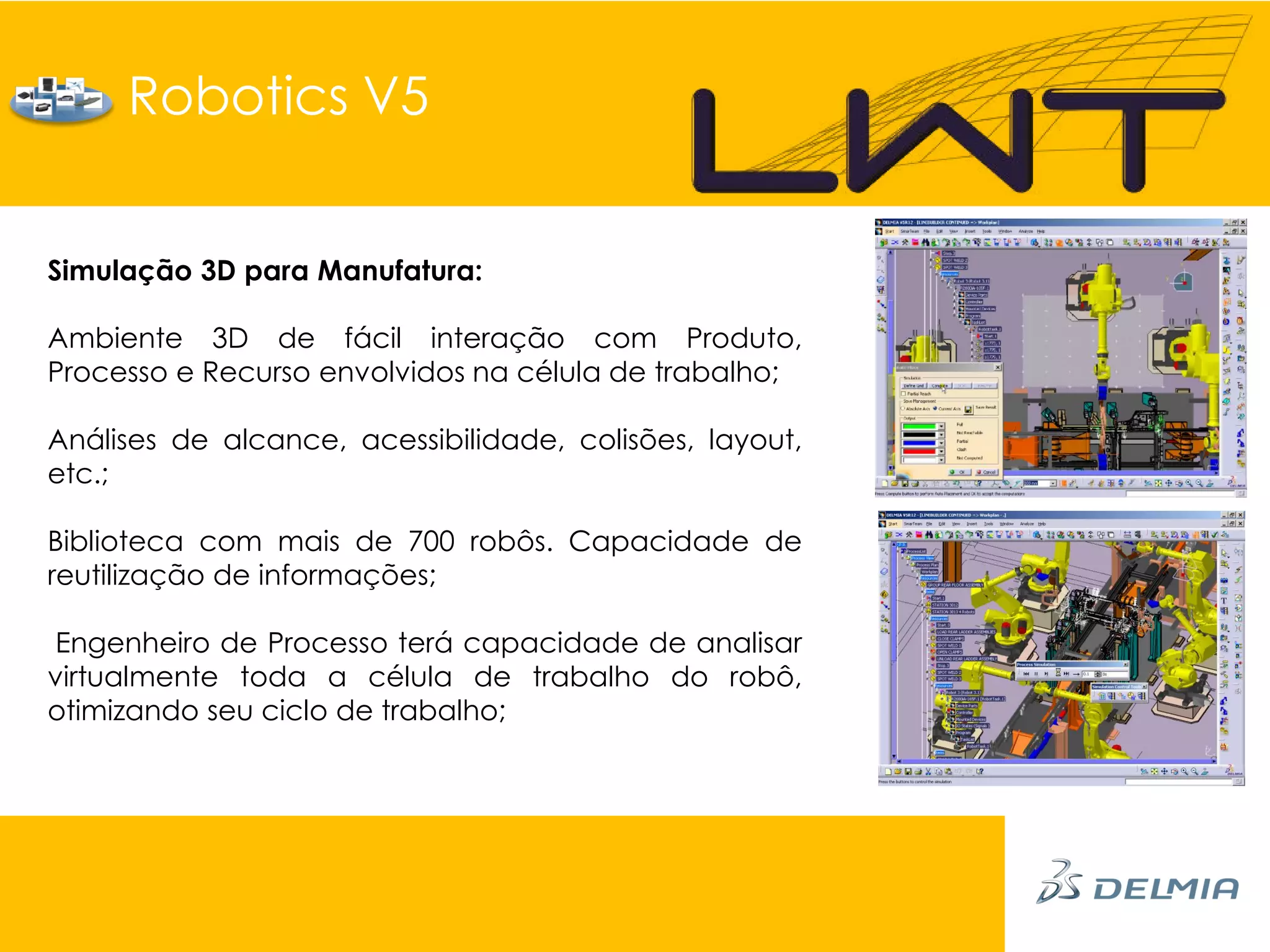 Robotics V5


Simulação 3D para Manufatura:

Ambiente 3D de fácil interação com Produto,
Processo e Recurso envolvidos na célula de trabalho;

Análises de alcance, acessibilidade, colisões, layout,
etc.;

Biblioteca com mais de 700 robôs. Capacidade de
reutilização de informações;

Engenheiro de Processo terá capacidade de analisar
virtualmente toda a célula de trabalho do robô,
otimizando seu ciclo de trabalho;
 