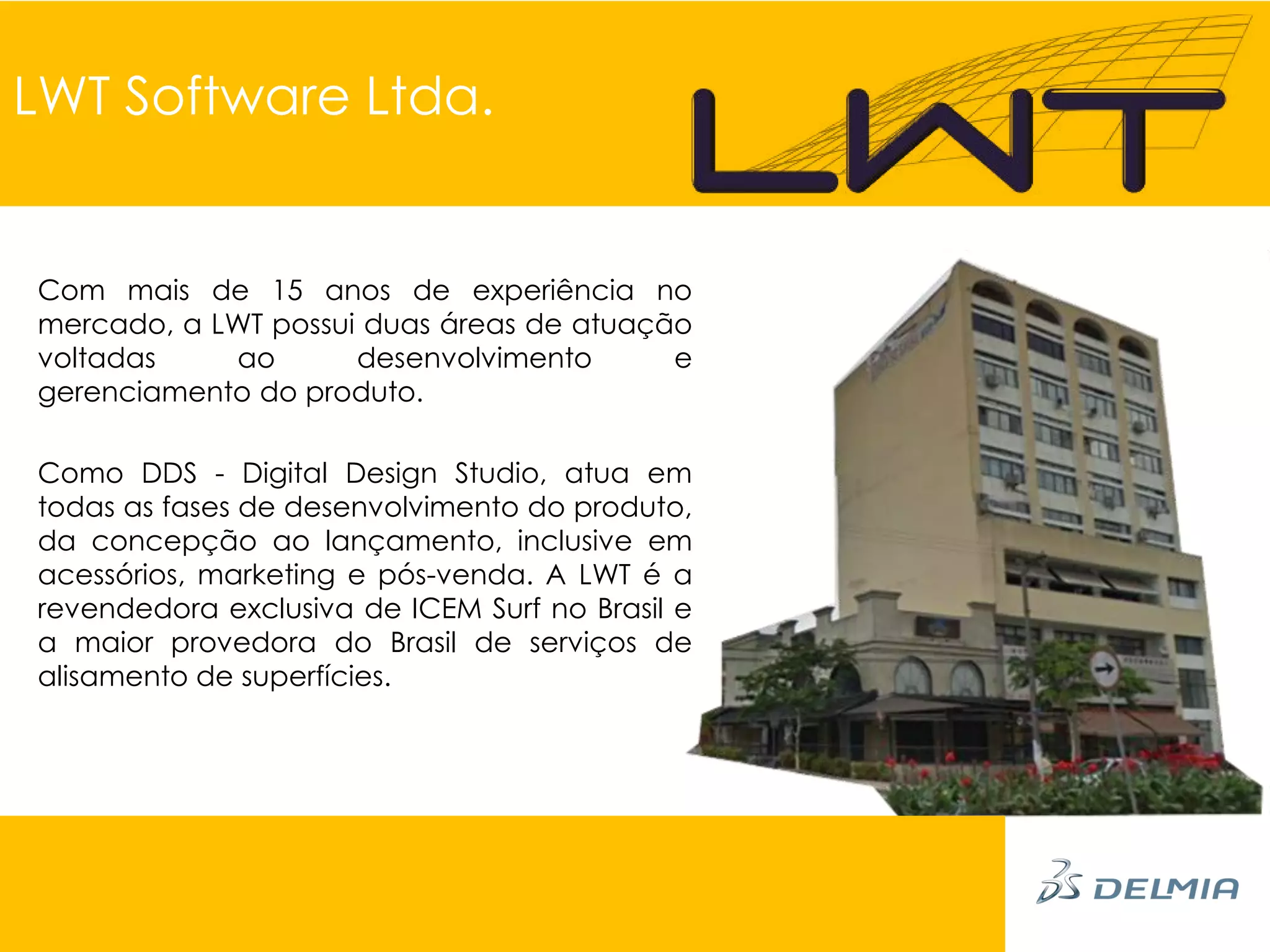 LWT Software Ltda.


Com mais de 15 anos de experiência no
mercado, a LWT possui duas áreas de atuação
voltadas    ao       desenvolvimento      e
gerenciamento do produto.

Como DDS - Digital Design Studio, atua em
todas as fases de desenvolvimento do produto,
da concepção ao lançamento, inclusive em
acessórios, marketing e pós-venda. A LWT é a
revendedora exclusiva de ICEM Surf no Brasil e
a maior provedora do Brasil de serviços de
alisamento de superfícies.
 