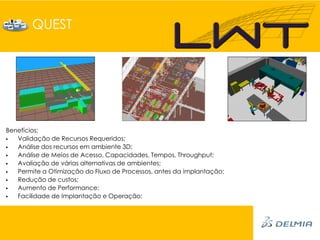 QUEST




Benefícios:
  Validação de Recursos Requeridos;
  Análise dos recursos em ambiente 3D;
  Análise de Meios de Acesso, Capacidades, Tempos, Throughput;
  Avaliação de várias alternativas de ambientes;
  Permite a Otimização do Fluxo de Processos, antes da implantação;
  Redução de custos;
  Aumento de Performance;
  Facilidade de Implantação e Operação;
 