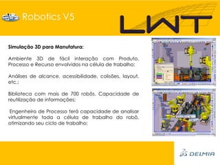 Robotics V5


Simulação 3D para Manufatura:

Ambiente 3D de fácil interação com Produto,
Processo e Recurso envolvidos na célula de trabalho;

Análises de alcance, acessibilidade, colisões, layout,
etc.;

Biblioteca com mais de 700 robôs. Capacidade de
reutilização de informações;

Engenheiro de Processo terá capacidade de analisar
virtualmente toda a célula de trabalho do robô,
otimizando seu ciclo de trabalho;
 