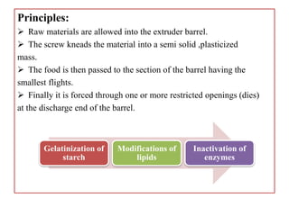 Principles:
 Raw materials are allowed into the extruder barrel.
 The screw kneads the material into a semi solid ,plasticized
mass.
 The food is then passed to the section of the barrel having the
smallest flights.
 Finally it is forced through one or more restricted openings (dies)
at the discharge end of the barrel.
Gelatinization of
starch
Modifications of
lipids
Inactivation of
enzymes
 