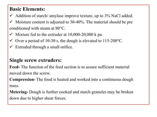 Basic Elements:
 Addition of starch/ amylase improve texture, up to 3% NaCl added.
 Moisture content is adjusted to 30-40%. The material should be pre
conditioned with steam at 80°C.
 Mixture fed to the extruder at 10,000-20,000 k pa.
 Over a period of 10-30 s, the dough is elevated to 115-200°C.
 Extruded through a small orifice.
Single screw extruders:
Feed- The function of the feed section is to assure sufficient material
moved down the screw.
Compression- The food is heated and worked into a continuous dough
mass.
Metering- Dough is further cooked and starch granules may be broken
down due to higher shear forces.
 