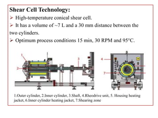 Shear Cell Technology:
 High-temperature conical shear cell.
 It has a volume of ~7 L and a 30 mm distance between the
two cylinders.
 Optimum process conditions 15 min, 30 RPM and 95°C.
1.Outer cylinder, 2.Inner cylinder, 3.Shaft, 4.Rheodrive unit, 5. Housing heating
jacket, 6.Inner cylinder heating jacket, 7.Shearing zone
 