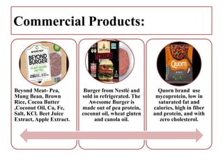 Commercial Products:
Beyond Meat- Pea,
Mung Bean, Brown
Rice, Cocoa Butter
,Coconut Oil, Ca, Fe,
Salt, KCl. Beet Juice
Extract, Apple Extract.
Burger from Nestlé and
sold in refrigerated. The
Awesome Burger is
made out of pea protein,
coconut oil, wheat gluten
and canola oil.
Quorn brand use
mycoprotein, low in
saturated fat and
calories, high in fiber
and protein, and with
zero cholesterol.
 