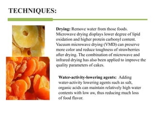 TECHNIQUES:
Drying: Remove water from those foods.
Microwave drying displays lower degree of lipid
oxidation and higher protein carbonyl content.
Vacuum microwave drying (VMD) can preserve
more color and reduce toughness of strawberries
after drying. The combination of microwave and
infrared drying has also been applied to improve the
quality parameters of cakes.
Water-activity-lowering agents: Adding
water-activity lowering agents such as salt,
organic acids can maintain relatively high water
contents with low aw, thus reducing much loss
of food flavor.
 