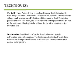 Partial Drying: Partial drying is employed for raw food that naturally
have a high amount of humectants such as raisins, apricots. Humectants are
solutes (such as sugar or salt) that immobilize water in food. The drying
process removes free water, and the humectants in the product bind the rest
of the water, not allowing it to be utilized for chemical reactions or for
microbial use.
Dry Infusion: Combination of partial dehydration and osmotic
dehydration using a humectant. The food product is first dehydrated and
then the resultant product is added to a humectant solution to reach the
desired water activity.
TECHNIQUES:
 