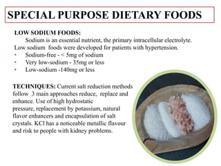 TECHNIQUES: Current salt reduction methods
follow 3 main approaches reduce, replace and
enhance. Use of high hydrostatic
pressure, replacement by potassium, natural
flavor enhancers and encapsulation of salt
crystals. KCl has a noticeable metallic flavour
and risk to people with kidney problems.
LOW SODIUM FOODS:
Sodium is an essential nutrient, the primary intracellular electrolyte.
Low sodium foods were developed for patients with hypertension.
• Sodium-free - < 5mg of sodium
• Very low-sodium - 35mg or less
• Low-sodium -140mg or less
SPECIAL PURPOSE DIETARY FOODS
 