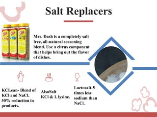 Salt Replacers
KCLean- Blend of
KCl and NaCl.
50% reduction in
products.
AlsoSalt
KCl & L lysine.
Lactosalt-5
times less
sodium than
NaCl.
Mrs. Dash is a completely salt
free, all-natural seasoning
blend. Use a citrus component
that helps bring out the flavor
of dishes.
 