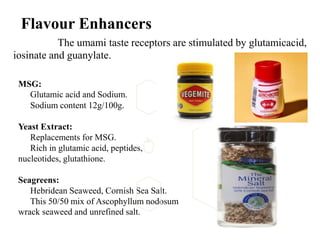 Flavour Enhancers
The umami taste receptors are stimulated by glutamicacid,
iosinate and guanylate.
MSG:
Glutamic acid and Sodium.
Sodium content 12g/100g.
Yeast Extract:
Replacements for MSG.
Rich in glutamic acid, peptides,
nucleotides, glutathione.
Seagreens:
Hebridean Seaweed, Cornish Sea Salt.
This 50/50 mix of Ascophyllum nodosum
wrack seaweed and unrefined salt.
 