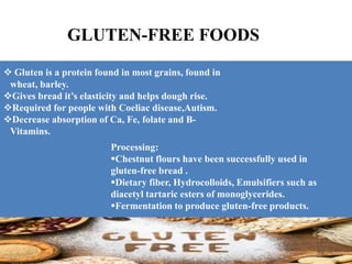 GLUTEN-FREE FOODS
 Gluten is a protein found in most grains, found in
wheat, barley.
Gives bread it’s elasticity and helps dough rise.
Required for people with Coeliac disease,Autism.
Decrease absorption of Ca, Fe, folate and B-
Vitamins.
Processing:
Chestnut flours have been successfully used in
gluten-free bread .
Dietary fiber, Hydrocolloids, Emulsifiers such as
diacetyl tartaric esters of monoglycerides.
Fermentation to produce gluten-free products.
 