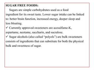 SUGAR FREE FOODS:
Sugars are simple carbohydrates used as a food
ingredient for its sweet taste. Lower sugar intake can be linked
to: better brain function, increased energy, deeper sleep and
less bloating.
 Currently approved sweeteners are acesulfame-K,
aspartame, neotame, saccharin, and sucralose.
 Sugar alcohols (also called “polyols”) are bulk sweeteners
consists of ingredients that can substitute for both the physical
bulk and sweetness of sugar.
 