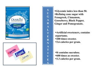 S
U
G
A
R
A
L
T
E
R
N
A
T
I
V
E
S
Glycemic index less than 50.
Refining cane sugar with
Fenugreek, Cinnamon,
Gooseberry, Black Pepper,
Ginger and Pomegranate.
Artificial sweeteners, contains
aspartame.
200 times sweeter.
3.6 calories per gram.
It contains sucralose.
600 times as sweeter.
3.3 calories per gram.
 
