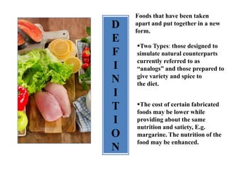 D
E
F
I
N
I
T
I
O
N
Foods that have been taken
apart and put together in a new
form.
Two Types: those designed to
simulate natural counterparts
currently referred to as
“analogs” and those prepared to
give variety and spice to
the diet.
The cost of certain fabricated
foods may be lower while
providing about the same
nutrition and satiety, E.g.
margarine. The nutrition of the
food may be enhanced.
 
