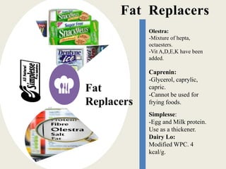 Fat Replacers
Fat
Replacers
Olestra:
-Mixture of hepta,
octaesters.
-Vit A,D,E,K have been
added.
Caprenin:
-Glycerol, caprylic,
capric.
-Cannot be used for
frying foods.
Simplesse:
-Egg and Milk protein.
Use as a thickener.
Dairy Lo:
Modified WPC. 4
kcal/g.
 