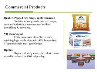 Commercial Products
Quaker- Popped rice crisps, apple cinnamon
Contains whole grain brown rice, sugar,
corn, maltodextrin, cinnamon, soy lecithin,
acesulfame K, sucralose.
YQ Plain Yogurt
YQ is made with ultra-filtered milk,
retaining high levels of protein. 99% lactose free,
17 gm of protein and 1 gm of sugar.
Optifast
Replace all daily meals, the calorie intake
would be reduced to 800 kcal per day.
 
