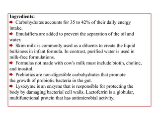 Ingredients:
Carbohydrates accounts for 35 to 42% of their daily energy
intake.
Emulsifiers are added to prevent the separation of the oil and
water.
Skim milk is commonly used as a diluents to create the liquid
bulkiness in infant formula. In contrast, purified water is used in
milk-free formulations.
Formulas not made with cow's milk must include biotin, choline,
and inositol.
Prebiotics are non-digestible carbohydrates that promote
the growth of probiotic bacteria in the gut.
Lysozyme is an enzyme that is responsible for protecting the
body by damaging bacterial cell walls. Lactoferrin is a globular,
multifunctional protein that has antimicrobial activity.
 