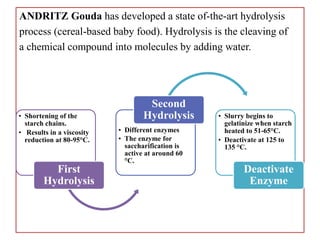ANDRITZ Gouda has developed a state of-the-art hydrolysis
process (cereal-based baby food). Hydrolysis is the cleaving of
a chemical compound into molecules by adding water.
• Shortening of the
starch chains.
• Results in a viscosity
reduction at 80-95°C.
First
Hydrolysis
• Different enzymes
• The enzyme for
saccharification is
active at around 60
°C.
Second
Hydrolysis • Slurry begins to
gelatinize when starch
heated to 51-65°C.
• Deactivate at 125 to
135 °C.
Deactivate
Enzyme
 