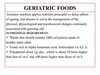 GERIATRIC FOODS
Geriatric nutrition applies nutrition principles to delay effects
of ageing, and disease to aid in the management of the
physical, physiological and psychosocial changes commonly
associated with growing old.
NUTRITIONAL REQUIREMENT:
 Whole diet should contain 1800 cal protein needs of
healthy older adult.
 Foods rich in Alpha lionolenic acid, Antioxidant vit A,C,E.
 Polyphenol about 1g/ day , which is about 10 times higher
than that of vit C and 100 times higher than those of vit E.
 