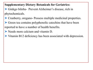Supplementary Dietary Botanicals for Geriatrics:
Ginkgo biloba- Prevent Alzheimer’s disease, rich in
phytochemicals.
Cranberry, oregano- Possess multiple medicinal properties.
Green tea contains polyphenolic catechins that have been
reported to have a number of health benefits.
Needs more calcium and vitamin D.
Vitamin B12 deficiency has been associated with depression.
 