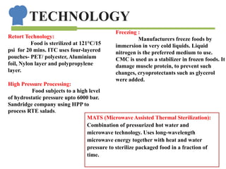 TECHNOLOGY
Retort Technology:
Food is sterilized at 121°C/15
psi for 20 mins. ITC uses four-layered
pouches- PET/ polyester, Aluminium
foil, Nylon layer and polypropylene
layer.
High Pressure Processing:
Food subjects to a high level
of hydrostatic pressure upto 6000 bar.
Sandridge company using HPP to
process RTE salads.
Freezing :
Manufacturers freeze foods by
immersion in very cold liquids. Liquid
nitrogen is the preferred medium to use.
CMC is used as a stabilizer in frozen foods. It
damage muscle protein, to prevent such
changes, cryoprotectants such as glycerol
were added.
MATS (Microwave Assisted Thermal Sterilization):
Combination of pressurized hot water and
microwave technology. Uses long-wavelength
microwave energy together with heat and water
pressure to sterilize packaged food in a fraction of
time.
 
