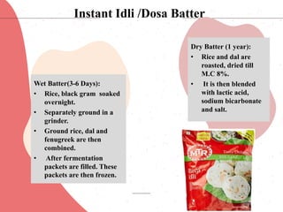 Wet Batter(3-6 Days):
• Rice, black gram soaked
overnight.
• Separately ground in a
grinder.
• Ground rice, dal and
fenugreek are then
combined.
• After fermentation
packets are filled. These
packets are then frozen.
Dry Batter (1 year):
• Rice and dal are
roasted, dried till
M.C 8%.
• It is then blended
with lactic acid,
sodium bicarbonate
and salt.
Instant Idli /Dosa Batter
 