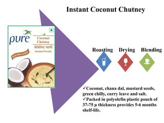 Roasting Drying Blending
Instant Coconut Chutney
Coconut, chana dal, mustard seeds,
green chilly, curry leave and salt.
Packed in polyolefin plastic pouch of
37-75 µ thickness provides 5-6 months
shelf-life.
 