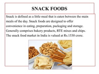 SNACK FOODS
Snack is defined as a little meal that is eaten between the main
meals of the day. Snack foods are designed to offer
convenience in eating, preparation, packaging and storage.
Generally comprises bakery products, RTE mixes and chips.
The snack food market in India is valued at Rs.1530 crore.
 