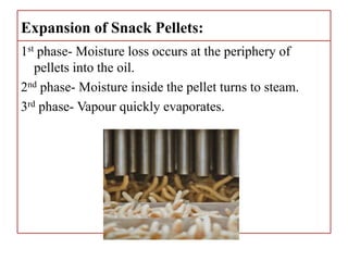 Expansion of Snack Pellets:
1st phase- Moisture loss occurs at the periphery of
pellets into the oil.
2nd phase- Moisture inside the pellet turns to steam.
3rd phase- Vapour quickly evaporates.
 