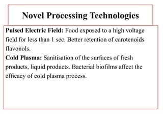 Novel Processing Technologies
Pulsed Electric Field: Food exposed to a high voltage
field for less than 1 sec. Better retention of carotenoids
flavonols.
Cold Plasma: Sanitisation of the surfaces of fresh
products, liquid products. Bacterial biofilms affect the
efficacy of cold plasma process.
 