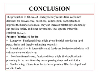 CONCLUSION
The production of fabricated foods generally results from consumer
demands for convenience, nutritional composition. Fabricated food
improve the balance of a meal, they can increase palatability and finally
can provide satiety and other advantages. That upward trend will
continue in 2021.
Future of fabricated foods:
 Longevity- Fabricated foods might prove helpful in reducing lipid
peroxidation and thereby enhancing longevity.
 Mental activity- in future fabricated foods can be developed which will
enhance the mental activity.
 Freedom from disease; fabricated foods might find application in
pharmacy in the near future by encompassing drugs and antibiotics.
 Synthetic ingredients from bacteria and yeasts will be developed and
used in foods.
 