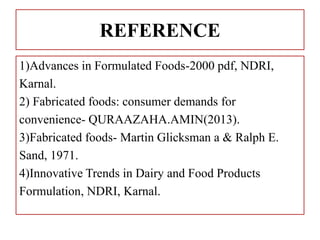REFERENCE
1)Advances in Formulated Foods-2000 pdf, NDRI,
Karnal.
2) Fabricated foods: consumer demands for
convenience- QURAAZAHA.AMIN(2013).
3)Fabricated foods- Martin Glicksman a & Ralph E.
Sand, 1971.
4)Innovative Trends in Dairy and Food Products
Formulation, NDRI, Karnal.
 