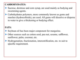 CARBOHYDATES:
Sucrose, dextrose and corn syrup, are used mainly as bodying and
sweetening agents.
Carbohydrates polymers, more commonly known as gums and
starches (hydrocolloids), are used. All gums will dissolve or disperse
in water to give a thickening or bodying effect.
FATS:
Soybean oil has been major component for margarine.
Other sources such as cotton seed, pea nut, sesame, safflower,
sunflower, palm, coconut, etc.
Hydrogenation, fractionation, interestrification, etc. to suit to
specific requirement.
 