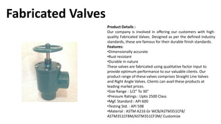 Fabricated Valves
Product Details :
Our company is involved in offering our customers with high-
quality Fabricated Valves. Designed as per the defined industry
standards, these are famous for their durable finish standards.
Features:
•Dimensionally accurate
•Rust resistant
•Durable in nature
These valves are fabricated using qualitative factor input to
provide optimum performance to our valuable clients. Our
product range of these valves comprises Straight Line Valves
and Right Angle Valves. Clients can avail these products at
leading market prices.
•Size Range : 1/2" To 30"
•Pressure Ratings : Upto 2500 Class
•Mgf. Standard : API 600
•Testing Std. : API 598
•Material : ASTM A216 Gr WCB/ASTM351CF8/
ASTM351CF8M/ASTM351CF3M/ Customize
 