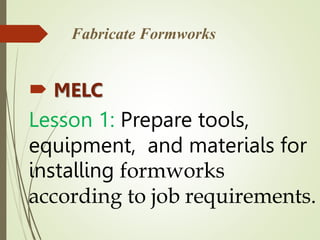 Fabricate Formworks
 MELC
Lesson 1: Prepare tools,
equipment, and materials for
installing formworks
according to job requirements.
 