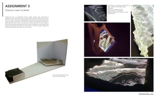 Fabricating the Delta 28
Left. Projection on lasercul model, Yao Lui
Right. Lasercut model detail, Ryan
Zerangue
Below Left. Projection stand
demonstration, Cole Rhodes
Bottom. Projection on lasercut model,
Cole Rhodes
ASSIGNMENT 3
Taking the laser cut assembled terrain model, studies were conducted to
determine the most effective way to display data onto the model using a video
projection system. Due to the exaggerated z axis of the physical model, projecting
onto the side provided the most efficient method for delivering information.
Measurements were made to ascertain the correct distance from the model. A
base and stand were designed and built to hold the projector and model at the
predetermined spacing. Trials were conducted in order to properly display all
data and applicable information onto the model.
Foam-board projection stand
mock-up, Landon Pugh
Projection+Laser Cut Model
 
