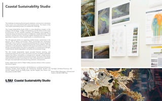 Fabricating the Delta 6
The challenge of sustaining the ecological, settlement, and economic framework
of the coast is one of the Gulf South’s most pressing issues. The mission of the
LSU Coastal Sustainability Studio is to address this challenge.
The Coastal Sustainability Studio (CSS) is a trans-disciplinary program of the
College of Art & Design, College of Engineering, and the School of the Coast
& Environment. At CSS, scientists, engineers, and designers come together to
intensively study and respond to issues of settlement, coastal restoration, flood
protection, and the economy. CSS brings together disciplines that normally work
separately to respond to critical coastal issues in a comprehensive way.
The CSS approach centers on supporting resilient human communities in the
dynamic Gulf of Mexico environment. These communities face tremendous
challenges, many of which are not being solved because the various disciplines
alone cannot cope with the complexity and enormity of the problems. CSS was
created as a trans-disciplinary institute for this reason and works to envision and
design sustainable systems that reduce vulnerability to increased storm strength,
coastal hazards, habitat degradation, and global environmental change.
The LSU Coastal Sustainability Studio provided financial, planning, and
institutional support for the course. CSS works to envision and design sustainable
systems that reduce vulnerability to increased storm strength, coastal hazards,
habitat degradation, and global environmental change. The results of this design
experimentation provide a sound basis for major policy decisions for adaptation
through more sustainable land-use planning protection, and education
Studio collaborations with Dr. Robert Twilley, executive director of the Louisiana
Sea Grant Program.
Work complied by Kelli Cunningham, LSU Architecture + Landscape Architecture
Graduate Student. Kayla Bosarge LSU Architecture Graduate Student and
Jennifer Trippett. Photos by Shelby Doyle, Jennifer Trippett, Ana Orosco, and
the students of ARCH 4993.
Top Right, CSS Work Pinned up, CSS
Bottom Right, Mudscapes, CSS entry and
finalist in the 2014 ONE Prize.
Coastal Sustainability Studio
 