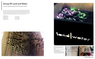 Fabricating the Delta 60
Above. Projection on final Wax
Lake Delta model showing
difference between land and
water
Right. Plaster cast model of the
Delta topography
Far Right. Projection studies
Facing Page. Cardboard Wax
Lake Delta topographic model
This particular kiosk is aimed at developing an understanding of the difference
between land and water and its relationship with the Wax Lake Delta. The kiosk
includes a projector, projected image, hydrocal model, section model, water, a
water-pump operated by Arduino, and an iPad. It was developed over several
months and its process and the final kiosk are presented in this portfolio.
Project team:
Kathleen Autilio			 M. Arch 2016
Kayla Bosarge			 M. Arch 2016
Jennifer Price			 M. Arch 2016
Reagan Rispone			 M. Arch 2016
Group 05 Land and Water
How to represent where land and water ends?
 