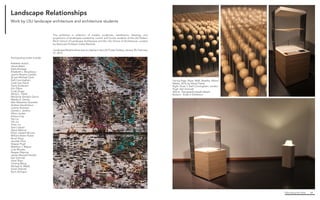 Fabricating the Delta 64
Facing Page. Rope, Walk, Breathe, Mixed
Media, 2014, by Sheryl Fishel
Right. Kiosk 1, Kelli Cunningham, Landon
Pugh, Karl Schmidt
Above. Topography beads details
Bottom. Kiosk in Exhibition
This exhibition is collection of models, sculptures, installations, drawings, and
projections of landscapes created by current and former students of the LSU Robert
Reich School of Landscape Architecture and the LSU School of Architecture, curated
by Associate Professor Cathy Marshall.
Landscape Relationships was on display in the LSU Foster Gallery, January 30–February
27, 2015.
Participating artists include:
Kathleen Autilio
James Babin
Kayla Borsage
Elizabeth L. Boudreaux
Jazmin Rosario Castillo
Ry’yan Michael Clark
Kelli Cunningham
Cody Lee David
Travis Dickerson
Erin Dibos
Cody Drago
Sheryl L. Fishel
Marianne Zenobia Garcia
Wesley K. Gentry
Max Sebastian Guzzetta
Andrea Hendrickson
Justine Holzman
Garrett L. Jenkins
Ethan Jordan
Xinyue Ling
Yao Liu
Yifu Liu
Yinan Liu
Sara Loquist
Alexis Malone
Ethan Joseph Nicosia
William Breen Parker
Ruoyi Peng
Jennifer Price
Skipper Pugh
Matthew J. Relyea
Cole Rhodes
Reagan Rispone
James Maxwell Sandlin
Karl Schmidt
Xiwei Shen
Yimeng Wang
Michael A. Webb
Sarah Zelenak
Ryan Zeringue
Landscape Relationships
Work by LSU landscape architecture and architecture students
 