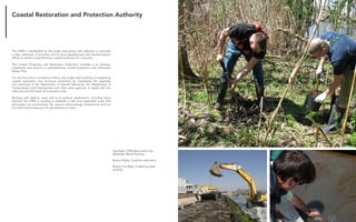 Fabricating the Delta 10
Coastal Restoration and Protection Authority
The CPRA is established as the single state entity with authority to articulate
a clear statement of priorities and to focus development and implementation
efforts to achieve comprehensive coastal protection for Louisiana.
The Coastal Protection and Restoration Authority’s mandate is to develop,
implement, and enforce a comprehensive coastal protection and restoration
Master Plan.
For the first time in Louisiana’s history, this single state authority is integrating
coastal restoration and hurricane protection by marshaling the expertise
and resources of the Department of Natural Resources, the Department of
Transportation and Development and other state agencies, to speak with one
clear voice for the future of Louisiana’s coast.
Working with federal, state and local political subdivisions, including levee
districts, the CPRA is working to establish a safe and sustainable coast that
will protect our communities, the nation’s critical energy infrastructure and our
bountiful natural resources for generations to come.
Top Right, CPRA Work within the
Wetlands, Marsh Planting
Bottom Right, Coastline restoration
Bottom Far Right, Collecting water
samples
 
