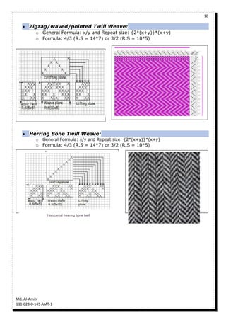 10
Md. Al-Amin
131-023-0-145 AMT-1
 Zigzag/waved/pointed Twill Weave:
o General Formula: x/y and Repeat size: {2*(x+y)}*(x+y)
o Formula: 4/3 (R.S = 14*7) or 3/2 (R.S = 10*5)
 Herring Bone Twill Weave:
o General Formula: x/y and Repeat size: {2*(x+y)}*(x+y)
o Formula: 4/3 (R.S = 14*7) or 3/2 (R.S = 10*5)
 
