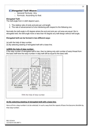13
Md. Al-Amin
131-023-0-145 AMT-1
 Elongated Twill Weave:
o General Formula: Any
o Formula: According to that
Elongated Twill:
The twill angle from in cloth depend upon,
1. The relative ratio of ends and pick per unit length.
2. The rate of advancement of one interlacing with respect to the following one.
Normally the twill angle is 45 degree where the end and pick per unit area are equal. But in
elongated twill, the twill angle more or less than 45 degree any twill design without twill angle.
Elongated twill can be formed in two different ways:
(a) with the help of step number.
(b) By selecting stasting of elongated twill with a base line.
(a)With the help of step number:
If the step number of elongated twill is two, then by taking only odd number of warp thread from
the basic twill here the warp number in step twill will be equal to the basic twill.
(b) By selecting stasting of elongated twill with a base line:
Here at first a step number is to be selected. In such a way that the repeat of base line become divisible by
that step number.
 