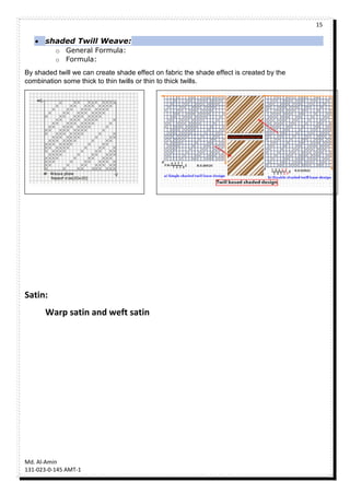 15
Md. Al-Amin
131-023-0-145 AMT-1
 shaded Twill Weave:
o General Formula:
o Formula:
By shaded twill we can create shade effect on fabric the shade effect is created by the
combination some thick to thin twills or thin to thick twills.
Satin:
Warp satin and weft satin
 