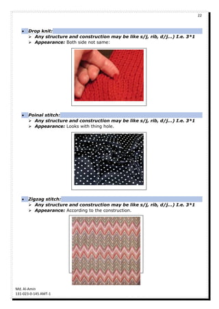 22
Md. Al-Amin
131-023-0-145 AMT-1
 Drop knit:
 Any structure and construction may be like s/j, rib, d/j…) I.e. 3*1
 Appearance: Both side not same:
 Poinal stitch:
 Any structure and construction may be like s/j, rib, d/j…) I.e. 3*1
 Appearance: Looks with thing hole.
 Zigzag stitch:
 Any structure and construction may be like s/j, rib, d/j…) I.e. 3*1
 Appearance: According to the construction.
 